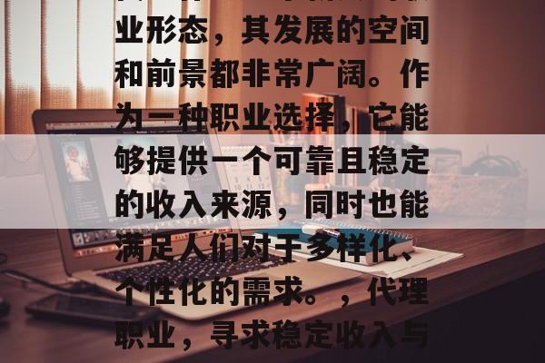 代理作为一个新兴的职业形态,其发展的空间和前景都非常广阔。作为一种职业选择,它能够提供一个可靠且稳定的收入来源,同时也能满足人们对于多样化、个性化的需求。,代理职业,寻求稳定收入与多样化需求的双重保障 代理作为一个新兴的职业形态,其发展的空间和前景都非常广阔。作为一种职业选择,它能够提供一个可靠且稳定的收入来源,同时也能满足人们对于多样化、个性化的需求。,代理职业,寻求稳定收入与多样化需求的双重保障