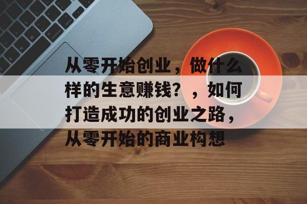 从零开始创业，做什么样的生意赚钱？，如何打造成功的创业之路，从零开始的商业构想