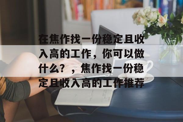 在焦作找一份稳定且收入高的工作,你可以做什么?,焦作找一份稳定且收入高的工作推荐 在焦作找一份稳定且收入高的工作,你可以做什么?,焦作找一份稳定且收入高的工作推荐