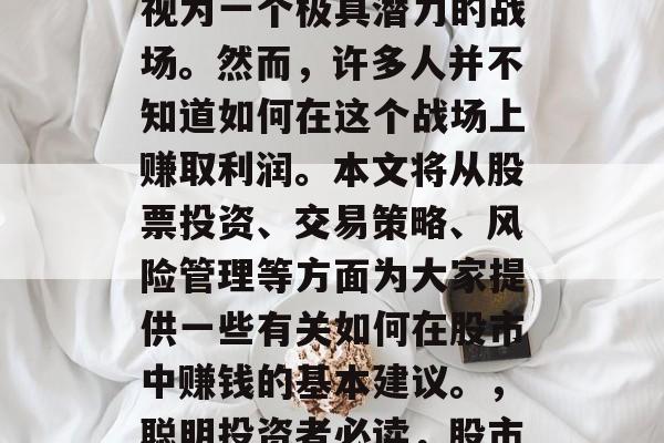 在金融领域中,股市被视为一个极具潜力的战场。然而,许多人并不知道如何在这个战场上赚取利润。本文将从股票投资、交易策略、风险管理等方面为大家提供一些有关如何在股市中赚钱的基本建议。,聪明投资者必读,股市赚钱秘籍分享 在金融领域中,股市被视为一个极具潜力的战场。然而,许多人并不知道如何在这个战场上赚取利润。本文将从股票投资、交易策略、风险管理等方面为大家提供一些有关如何在股市中赚钱的基本建议。,聪明投资者必读,股市赚钱秘籍分享