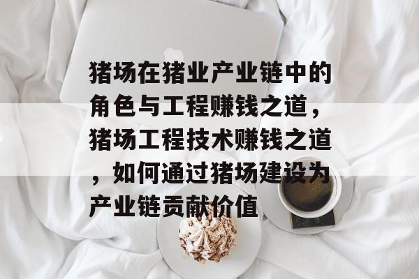 猪场在猪业产业链中的角色与工程赚钱之道,猪场工程技术赚钱之道,如何通过猪场建设为产业链贡献价值 猪场在猪业产业链中的角色与工程赚钱之道,猪场工程技术赚钱之道,如何通过猪场建设为产业链贡献价值