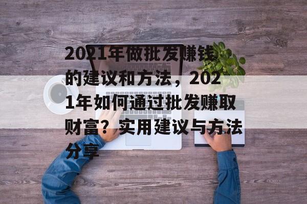 2021年做批发赚钱的建议和方法,2021年如何通过批发赚取财富?实用建议与方法分享 2021年做批发赚钱的建议和方法,2021年如何通过批发赚取财富?实用建议与方法分享
