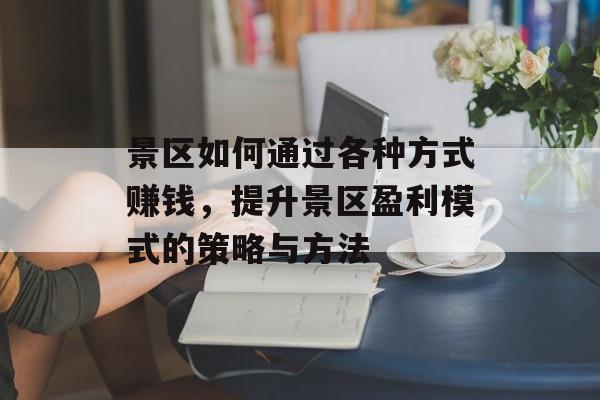 景区如何通过各种方式赚钱,提升景区盈利模式的策略与方法 景区如何通过各种方式赚钱,提升景区盈利模式的策略与方法