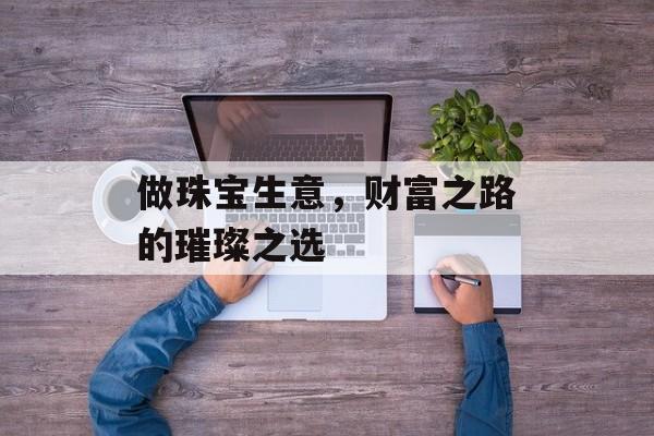 做珠宝生意,财富之路的璀璨之选 做珠宝生意,财富之路的璀璨之选