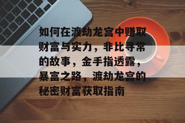如何在渡劫龙宫中赚取财富与实力,非比寻常的故事,金手指透露,暴富之路,渡劫龙宫的秘密财富获取指南 如何在渡劫龙宫中赚取财富与实力,非比寻常的故事,金手指透露,暴富之路,渡劫龙宫的秘密财富获取指南
