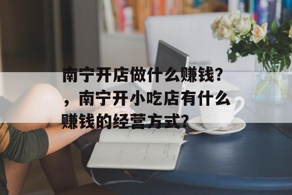南宁开店做什么赚钱?,南宁开小吃店有什么赚钱的经营方式? 南宁开店做什么赚钱?,南宁开小吃店有什么赚钱的经营方式?