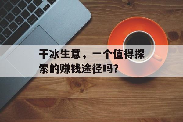 干冰生意,一个值得探索的赚钱途径吗? 干冰生意,一个值得探索的赚钱途径吗?
