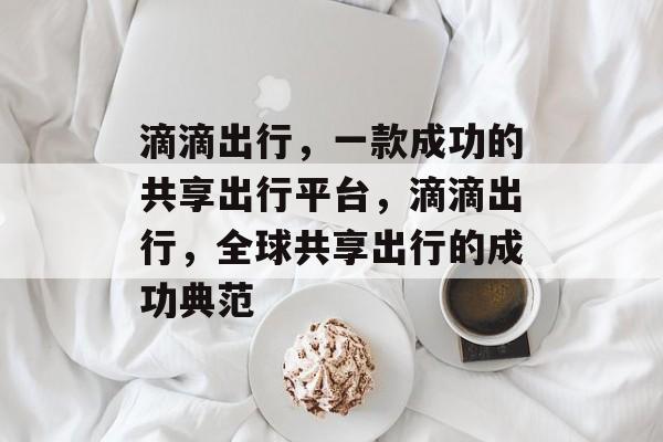 滴滴出行,一款成功的共享出行平台,滴滴出行,全球共享出行的成功典范 滴滴出行,一款成功的共享出行平台,滴滴出行,全球共享出行的成功典范