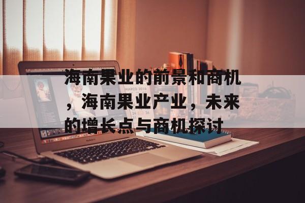 海南果业的前景和商机,海南果业产业,未来的增长点与商机探讨 海南果业的前景和商机,海南果业产业,未来的增长点与商机探讨