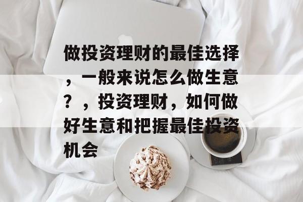 做投资理财的最佳选择,一般来说怎么做生意?,投资理财,如何做好生意和把握最佳投资机会 做投资理财的最佳选择,一般来说怎么做生意?,投资理财,如何做好生意和把握最佳投资机会