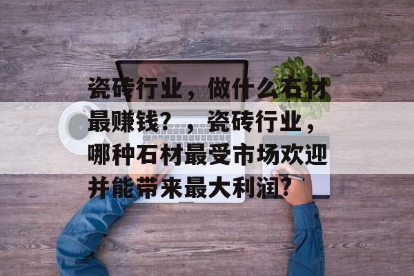 瓷砖行业,做什么石材最赚钱?,瓷砖行业,哪种石材最受市场欢迎并能带来最大利润? 瓷砖行业,做什么石材最赚钱?,瓷砖行业,哪种石材最受市场欢迎并能带来最大利润?