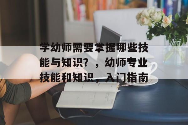 学幼师需要掌握哪些技能与知识?,幼师专业技能和知识,入门指南 学幼师需要掌握哪些技能与知识?,幼师专业技能和知识,入门指南