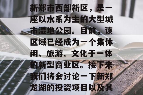 新郑龙湖投资项目介绍与未来发展计划新郑龙湖,位于河南省郑州市新郑市西部新区,是一座以水系为主的大型城市湿地公园。目前,该区域已经成为一个集休闲、旅游、文化于一体的新型商业区。接下来我们将会讨论一下新郑龙湖的投资项目以及其未来的发展计划。,新郑龙湖,一项融合生态与商业的全新开发项目 新郑龙湖投资项目介绍与未来发展计划新郑龙湖,位于河南省郑州市新郑市西部新区,是一座以水系为主的大型城市湿地公园。目前,该区域已经成为一个集休闲、旅游、文化于一体的新型商业区。接下来我们将会讨论一下新郑龙湖的投资项目以及其未来的发展计划。,新郑龙湖,一项融合生态与商业的全新开发项目