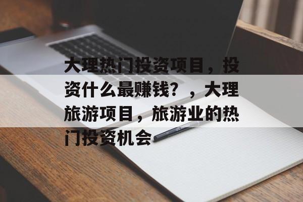 大理热门投资项目，投资什么最赚钱？，大理旅游项目，旅游业的热门投资机会
