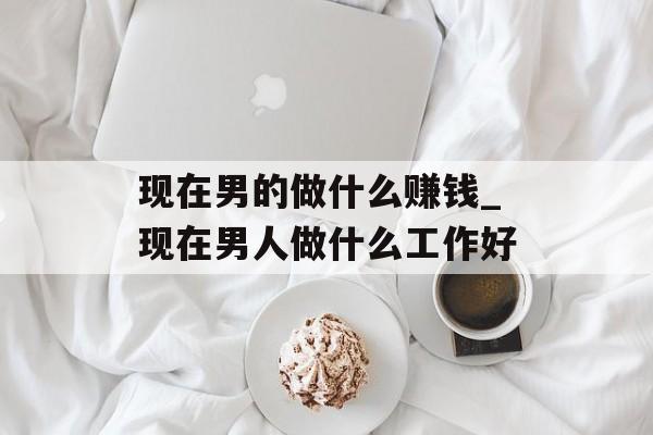 现在男的做什么赚钱_现在男人做什么工作好
