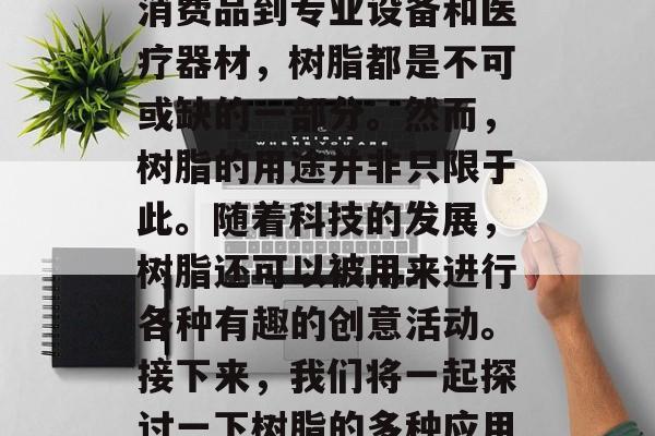 树脂作为塑料工业的重要原料,在许多领域都有广泛的应用。从日常消费品到专业设备和医疗器材,树脂都是不可或缺的一部分。然而,树脂的用途并非只限于此。随着科技的发展,树脂还可以被用来进行各种有趣的创意活动。接下来,我们将一起探讨一下树脂的多种应用以及它们带来的商业机会。,树脂,一个多才多艺的塑料工业原料 树脂作为塑料工业的重要原料,在许多领域都有广泛的应用。从日常消费品到专业设备和医疗器材,树脂都是不可或缺的一部分。然而,树脂的用途并非只限于此。随着科技的发展,树脂还可以被用来进行各种有趣的创意活动。接下来,我们将一起探讨一下树脂的多种应用以及它们带来的商业机会。,树脂,一个多才多艺的塑料工业原料