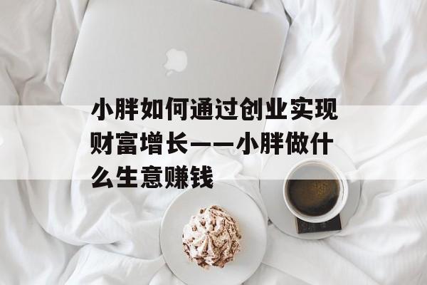 小胖如何通过创业实现财富增长——小胖做什么生意赚钱 小胖如何通过创业实现财富增长——小胖做什么生意赚钱