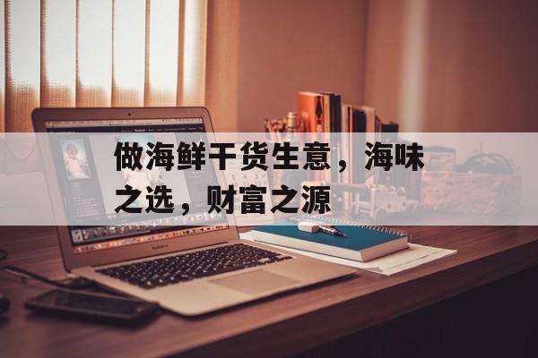 做海鲜干货生意,海味之选,财富之源 做海鲜干货生意,海味之选,财富之源
