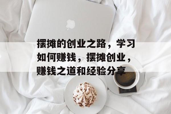 摆摊的创业之路,学习如何赚钱,摆摊创业,赚钱之道和经验分享 摆摊的创业之路,学习如何赚钱,摆摊创业,赚钱之道和经验分享