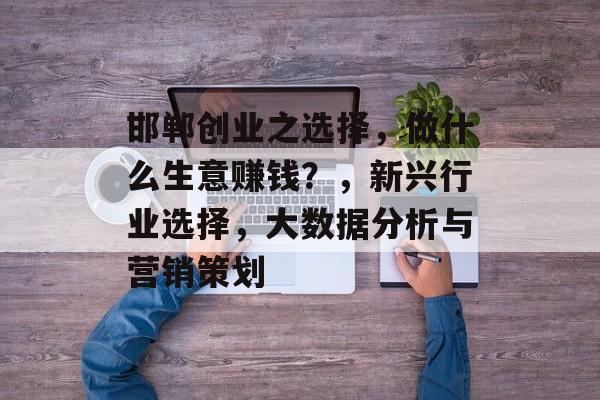 邯郸创业之选择，做什么生意赚钱？，新兴行业选择，大数据分析与营销策划