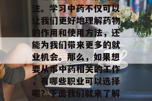 中药学作为一门专业的医药学科,在现代社会中越来越受到人们的关注。学习中药不仅可以让我们更好地理解药物的作用和使用方法,还能为我们带来更多的就业机会。那么,如果想要从事中药相关的工作,有哪些职业可以选择呢?下面我们就来了解一下。,中药学就业前景,哪些职业适合从事中药工作? 中药学作为一门专业的医药学科,在现代社会中越来越受到人们的关注。学习中药不仅可以让我们更好地理解药物的作用和使用方法,还能为我们带来更多的就业机会。那么,如果想要从事中药相关的工作,有哪些职业可以选择呢?下面我们就来了解一下。,中药学就业前景,哪些职业适合从事中药工作?