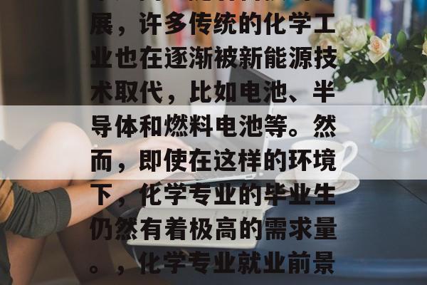 化学专业的就业前景非常广阔。随着科技的发展,许多传统的化学工业也在逐渐被新能源技术取代,比如电池、半导体和燃料电池等。然而,即使在这样的环境下,化学专业的毕业生仍然有着极高的需求量。,化学专业就业前景,新技术带来的挑战与机遇 化学专业的就业前景非常广阔。随着科技的发展,许多传统的化学工业也在逐渐被新能源技术取代,比如电池、半导体和燃料电池等。然而,即使在这样的环境下,化学专业的毕业生仍然有着极高的需求量。,化学专业就业前景,新技术带来的挑战与机遇