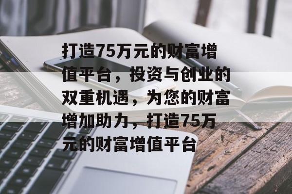 打造75万元的财富增值平台,投资与创业的双重机遇,为您的财富增加助力,打造75万元的财富增值平台 打造75万元的财富增值平台,投资与创业的双重机遇,为您的财富增加助力,打造75万元的财富增值平台