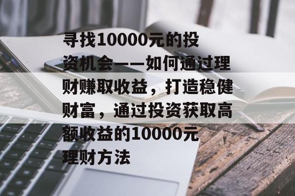 寻找10000元的投资机会——如何通过理财赚取收益,打造稳健财富,通过投资获取高额收益的10000元理财方法 寻找10000元的投资机会——如何通过理财赚取收益,打造稳健财富,通过投资获取高额收益的10000元理财方法
