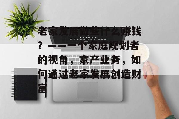 老家发展做些什么赚钱?——一个家庭规划者的视角,家产业务,如何通过老家发展创造财富 老家发展做些什么赚钱?——一个家庭规划者的视角,家产业务,如何通过老家发展创造财富