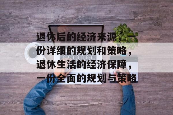 退休后的经济来源,一份详细的规划和策略,退休生活的经济保障,一份全面的规划与策略 退休后的经济来源,一份详细的规划和策略,退休生活的经济保障,一份全面的规划与策略