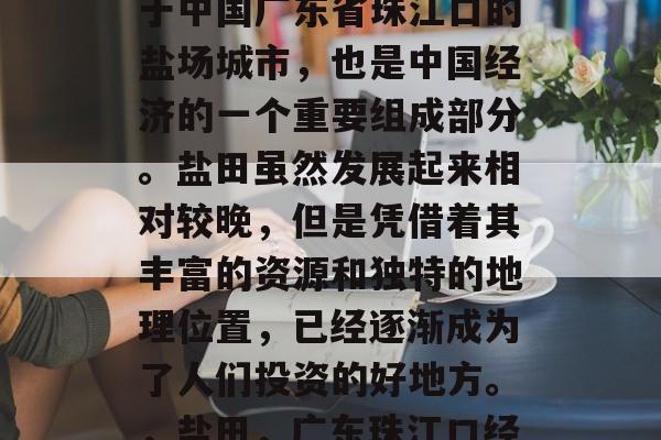 盐田这个地方是一个位于中国广东省珠江口的盐场城市,也是中国经济的一个重要组成部分。盐田虽然发展起来相对较晚,但是凭借着其丰富的资源和独特的地理位置,已经逐渐成为了人们投资的好地方。,盐田,广东珠江口经济的重要组成部分 盐田这个地方是一个位于中国广东省珠江口的盐场城市,也是中国经济的一个重要组成部分。盐田虽然发展起来相对较晚,但是凭借着其丰富的资源和独特的地理位置,已经逐渐成为了人们投资的好地方。,盐田,广东珠江口经济的重要组成部分