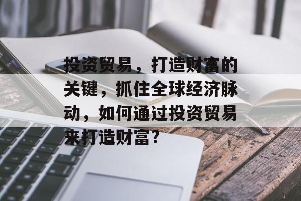 投资贸易，打造财富的关键，抓住全球经济脉动，如何通过投资贸易来打造财富?