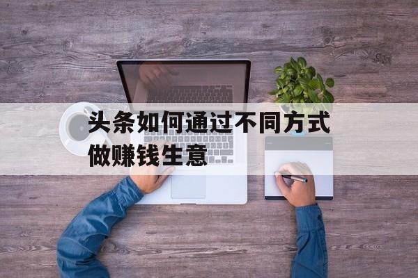 头条如何通过不同方式做赚钱生意 头条如何通过不同方式做赚钱生意