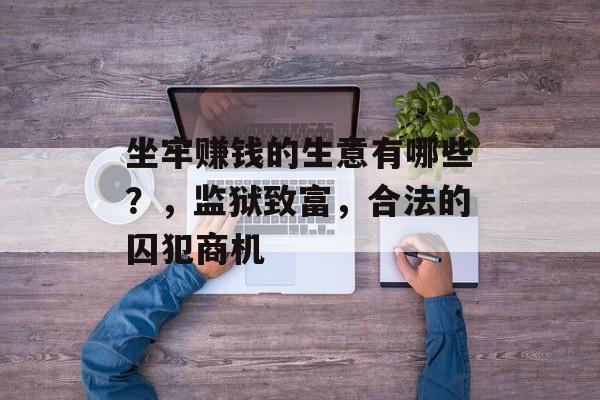 坐牢赚钱的生意有哪些?,监狱致富,合法的囚犯商机 坐牢赚钱的生意有哪些?,监狱致富,合法的囚犯商机