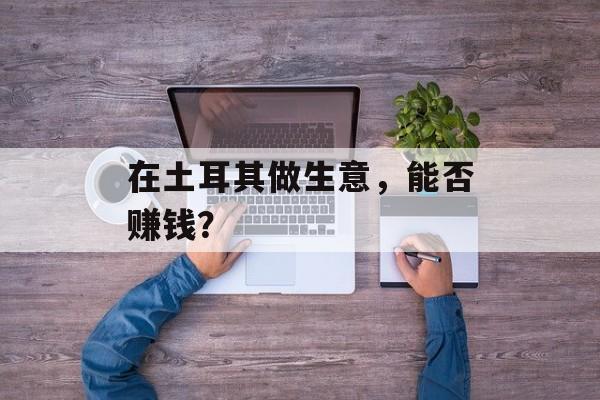 在土耳其做生意,能否赚钱? 在土耳其做生意,能否赚钱?