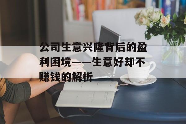 公司生意兴隆背后的盈利困境——生意好却不赚钱的解析 公司生意兴隆背后的盈利困境——生意好却不赚钱的解析