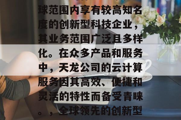 天龙公司作为一家在全球范围内享有较高知名度的创新型科技企业,其业务范围广泛且多样化。在众多产品和服务中,天龙公司的云计算服务因其高效、便捷和灵活的特性而备受青睐。,全球领先的创新型科技企业——天龙公司 天龙公司作为一家在全球范围内享有较高知名度的创新型科技企业,其业务范围广泛且多样化。在众多产品和服务中,天龙公司的云计算服务因其高效、便捷和灵活的特性而备受青睐。,全球领先的创新型科技企业——天龙公司