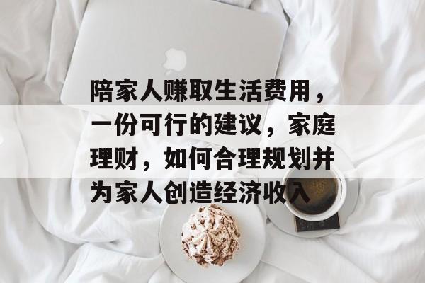 陪家人赚取生活费用,一份可行的建议,家庭理财,如何合理规划并为家人创造经济收入 陪家人赚取生活费用,一份可行的建议,家庭理财,如何合理规划并为家人创造经济收入