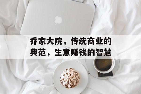 乔家大院,传统商业的典范,生意赚钱的智慧 乔家大院,传统商业的典范,生意赚钱的智慧