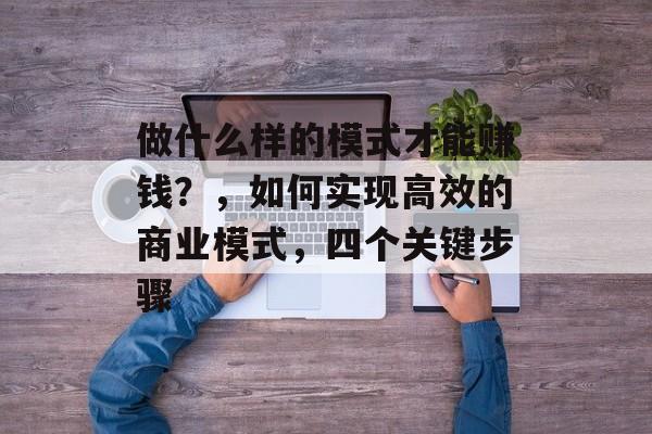 做什么样的模式才能赚钱?,如何实现高效的商业模式,四个关键步骤 做什么样的模式才能赚钱?,如何实现高效的商业模式,四个关键步骤