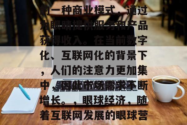 眼球经济是近年来新兴的一种商业模式,通过为眼睛提供服务和产品获得收入。在当前数字化、互联网化的背景下,人们的注意力更加集中,因此市场需求不断增长。,眼球经济,随着互联网发展的眼球营销新趋势 眼球经济是近年来新兴的一种商业模式,通过为眼睛提供服务和产品获得收入。在当前数字化、互联网化的背景下,人们的注意力更加集中,因此市场需求不断增长。,眼球经济,随着互联网发展的眼球营销新趋势