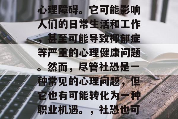 社恐,也就是社交恐惧症,是一种普遍的社会心理障碍。它可能影响人们的日常生活和工作,甚至可能导致抑郁症等严重的心理健康问题。然而,尽管社恐是一种常见的心理问题,但它也有可能转化为一种职业机遇。,社恐也可以变成职场机遇,克服社交恐惧的心理策略 社恐,也就是社交恐惧症,是一种普遍的社会心理障碍。它可能影响人们的日常生活和工作,甚至可能导致抑郁症等严重的心理健康问题。然而,尽管社恐是一种常见的心理问题,但它也有可能转化为一种职业机遇。,社恐也可以变成职场机遇,克服社交恐惧的心理策略