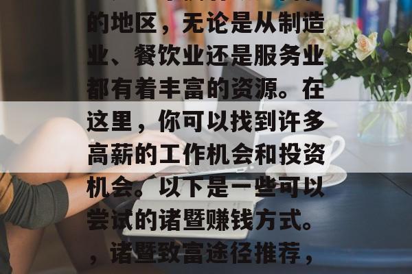 诸暨哪里可以赚钱?诸暨是一个拥有众多商机的地区,无论是从制造业、餐饮业还是服务业都有着丰富的资源。在这里,你可以找到许多高薪的工作机会和投资机会。以下是一些可以尝试的诸暨赚钱方式。,诸暨致富途径推荐,创业与投资的机会与挑战 诸暨哪里可以赚钱?诸暨是一个拥有众多商机的地区,无论是从制造业、餐饮业还是服务业都有着丰富的资源。在这里,你可以找到许多高薪的工作机会和投资机会。以下是一些可以尝试的诸暨赚钱方式。,诸暨致富途径推荐,创业与投资的机会与挑战