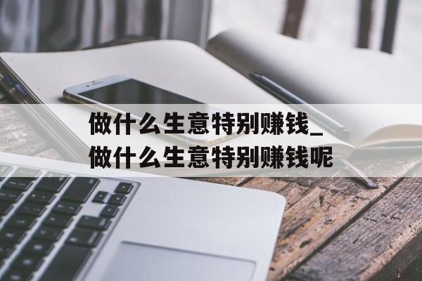 做什么生意特别赚钱_做什么生意特别赚钱呢