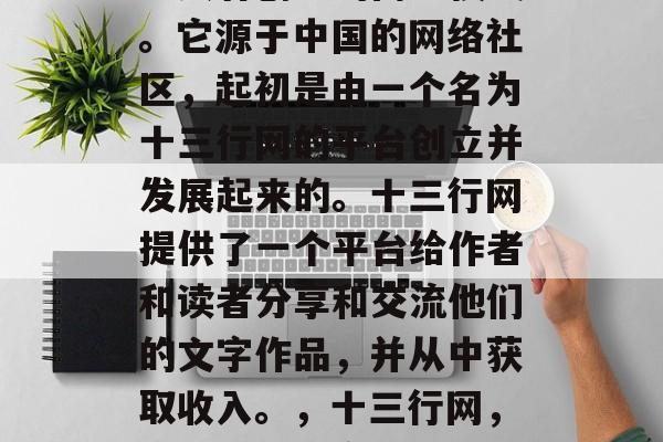 十三行是一种相对独特且具有创意的商业模式。它源于中国的网络社区,起初是由一个名为十三行网的平台创立并发展起来的。十三行网提供了一个平台给作者和读者分享和交流他们的文字作品,并从中获取收入。,十三行网,新兴的独特商业模式与创作者的收入来源 十三行是一种相对独特且具有创意的商业模式。它源于中国的网络社区,起初是由一个名为十三行网的平台创立并发展起来的。十三行网提供了一个平台给作者和读者分享和交流他们的文字作品,并从中获取收入。,十三行网,新兴的独特商业模式与创作者的收入来源