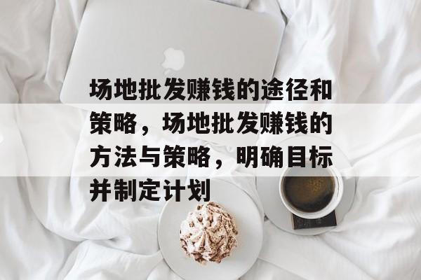 场地批发赚钱的途径和策略,场地批发赚钱的方法与策略,明确目标并制定计划 场地批发赚钱的途径和策略,场地批发赚钱的方法与策略,明确目标并制定计划
