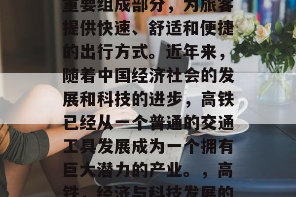 高铁是中国铁路系统的重要组成部分,为旅客提供快速、舒适和便捷的出行方式。近年来,随着中国经济社会的发展和科技的进步,高铁已经从一个普通的交通工具发展成为一个拥有巨大潜力的产业。,高铁,经济与科技发展的产物 高铁是中国铁路系统的重要组成部分,为旅客提供快速、舒适和便捷的出行方式。近年来,随着中国经济社会的发展和科技的进步,高铁已经从一个普通的交通工具发展成为一个拥有巨大潜力的产业。,高铁,经济与科技发展的产物