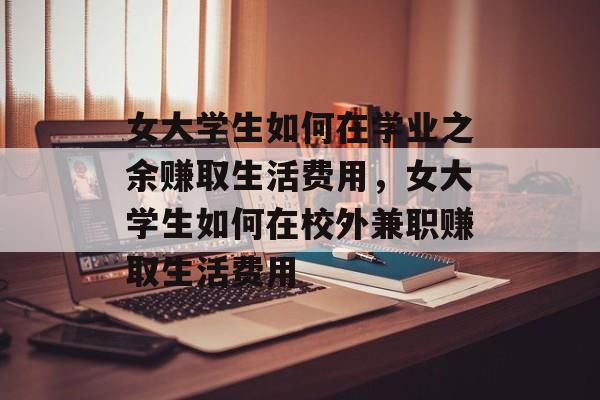 女大学生如何在学业之余赚取生活费用,女大学生如何在校外兼职赚取生活费用 女大学生如何在学业之余赚取生活费用,女大学生如何在校外兼职赚取生活费用