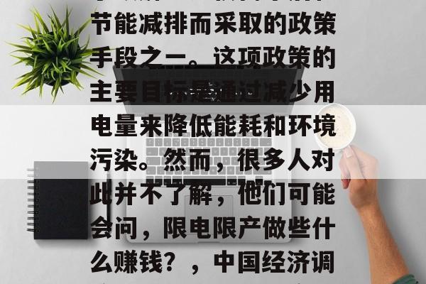 限电限产是中国目前为了缓解电力供需矛盾和节能减排而采取的政策手段之一。这项政策的主要目标是通过减少用电量来降低能耗和环境污染。然而,很多人对此并不了解,他们可能会问,限电限产做些什么赚钱?,中国经济调控,什么是限电限产?它能带来什么收益? 限电限产是中国目前为了缓解电力供需矛盾和节能减排而采取的政策手段之一。这项政策的主要目标是通过减少用电量来降低能耗和环境污染。然而,很多人对此并不了解,他们可能会问,限电限产做些什么赚钱?,中国经济调控,什么是限电限产?它能带来什么收益?
