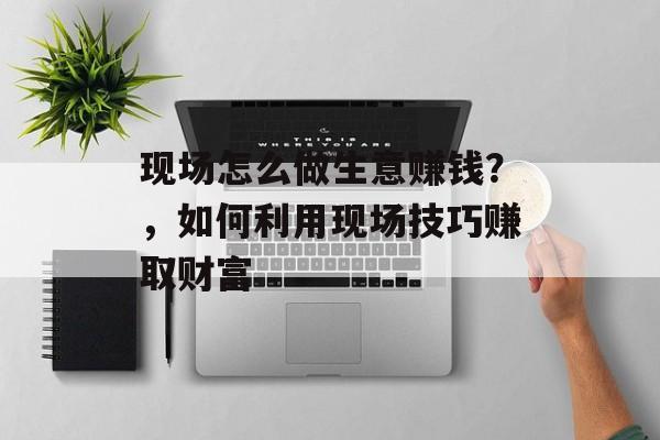 现场怎么做生意赚钱?,如何利用现场技巧赚取财富 现场怎么做生意赚钱?,如何利用现场技巧赚取财富